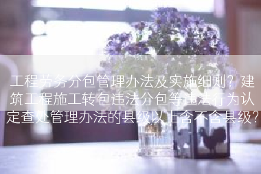 工程劳务分包管理办法及实施细则？建筑工程施工转包违法分包等违法行为认定查处管理办法的县级以上含不含县级？