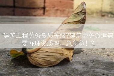 建筑工程劳务资质等级?建筑劳务派遣需要办理资质吗，急急急！?