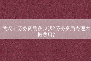 武汉市劳务资质多少钱?劳务资质办理大概费用?