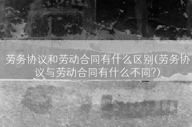 劳务协议和劳动合同有什么区别(劳务协议与劳动合同有什么不同?)