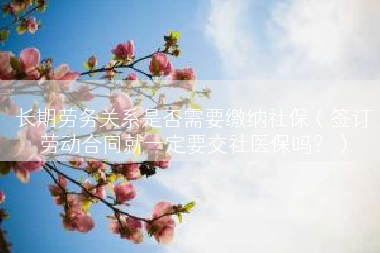 长期劳务关系是否需要缴纳社保（签订劳动合同就一定要交社医保吗？）