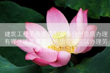建筑工程劳务资质？劳务分包资质办理有哪些注意事项？资质管家可以办理劳务分包资质吗？