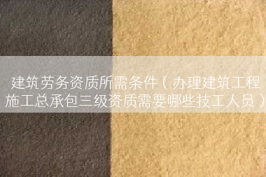 建筑劳务资质所需条件（办理建筑工程施工总承包三级资质需要哪些技工人员）