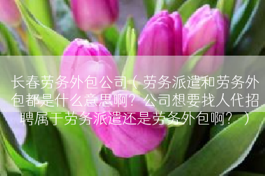 长春劳务外包公司（劳务派遣和劳务外包都是什么意思啊？公司想要找人代招聘属于劳务派遣还是劳务外包啊？）