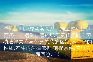 个人之间形成劳务关系，施工过程提供劳务一方遭受损害的赔偿责任问题（劳动法律关系与劳务关系的区别,从二者的性质,产生的法律依据,前提条件,内容方面回答。）