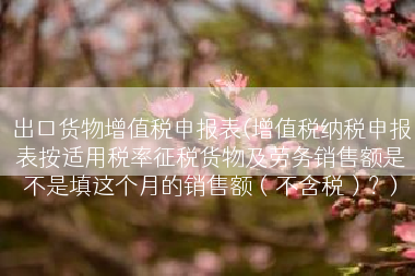出口货物增值税申报表(增值税纳税申报表按适用税率征税货物及劳务销售额是不是填这个月的销售额（不含税）？)