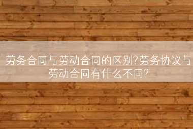 劳务合同与劳动合同的区别?劳务协议与劳动合同有什么不同?