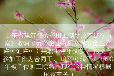 山东省建筑业劳务用工制度改革试行方案》取消了劳务企业资质及其安全生产许可证许可（某职工今年68岁，1965年参加工作为合同工，1979年转正。1990年被单位旷工除名，现在这种情况根据国家有关）