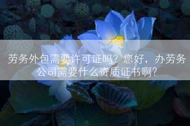 劳务外包需要许可证吗？您好，办劳务公司需要什么资质证书啊？