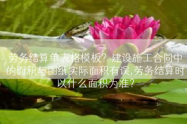 劳务结算单表格模板？建设施工合同中的面积与图纸实际面积有误,劳务结算时以什么面积为准？