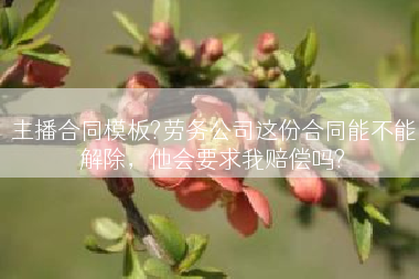 主播合同模板?劳务公司这份合同能不能解除，他会要求我赔偿吗?