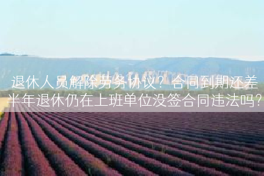 退休人员解除劳务协议？合同到期还差半年退休仍在上班单位没签合同违法吗？