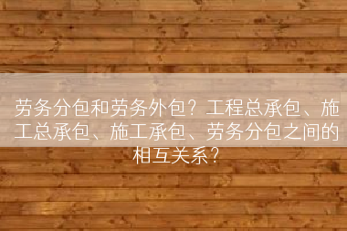 劳务分包和劳务外包？工程总承包、施工总承包、施工承包、劳务分包之间的相互关系？