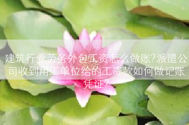 建筑行业劳务外包工资怎么做账?派遣公司收到用工单位给的工资款如何做记账凭证?