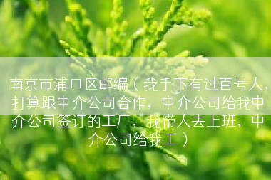 南京市浦口区邮编（我手下有过百号人，打算跟中介公司合作，中介公司给我中介公司签订的工厂，我带人去上班，中介公司给我工）