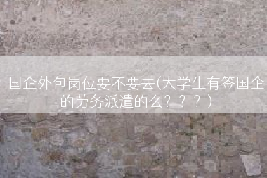 国企外包岗位要不要去(大学生有签国企的劳务派遣的么？？？)