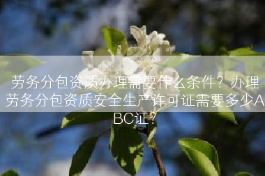 劳务分包资质办理需要什么条件？办理劳务分包资质安全生产许可证需要多少ABC证？