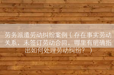 劳务派遣劳动纠纷案例（存在事实劳动关系，未签订劳动合同，哪里有明确指出如何处理劳动纠纷？）