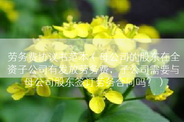 劳务费协议书范本（母公司的股东在全资子公司有发放劳务费，子公司需要与母公司股东签订劳务合同吗？）
