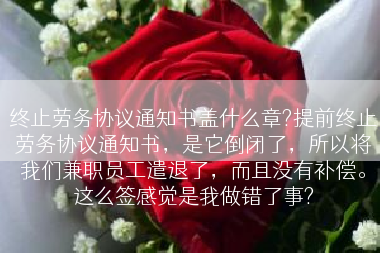 终止劳务协议通知书盖什么章?提前终止劳务协议通知书，是它倒闭了，所以将我们兼职员工遣退了，而且没有补偿。这么签感觉是我做错了事?