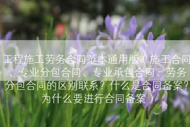工程施工劳务合同范本通用版（施工合同、专业分包合同、专业承包合同、劳务分包合同的区别联系？什么是合同备案？为什么要进行合同备案）