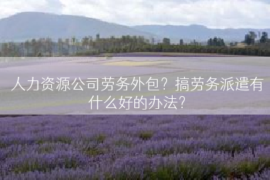 人力资源公司劳务外包？搞劳务派遣有什么好的办法？