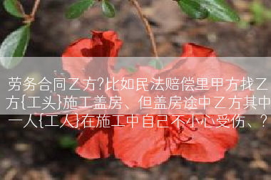 劳务合同乙方?比如民法赔偿里甲方找乙方{工头}施工盖房、但盖房途中乙方其中一人{工人}在施工中自己不小心受伤、?