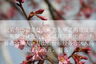 以劳务出资是什么意思？甲乙丙欲设立一有限合伙企业，丙以其劳务出资，为普通合伙人，其出资份额经各合伙人商定为五万元，对么？