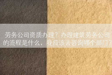 劳务公司资质办理？办理建筑劳务公司的流程是什么，我应该去咨询哪个部门？