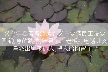 义乌宇鑫劳务派遣？义乌要债民工没要到钱,急的跳楼,结果工厂老板打电话让义乌派出所来抓人,把人给拘留了,？
