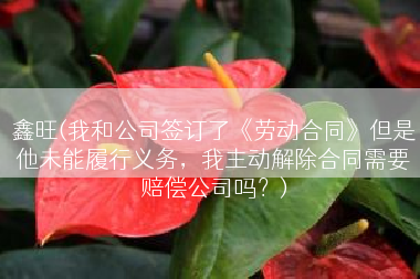 鑫旺(我和公司签订了《劳动合同》但是他未能履行义务，我主动解除合同需要赔偿公司吗？)