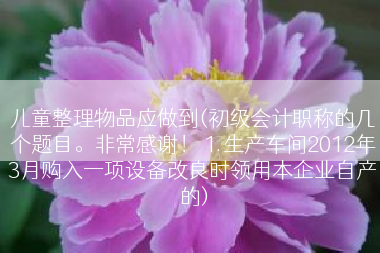 儿童整理物品应做到(初级会计职称的几个题目。非常感谢！ 1.生产车间2012年3月购入一项设备改良时领用本企业自产的)