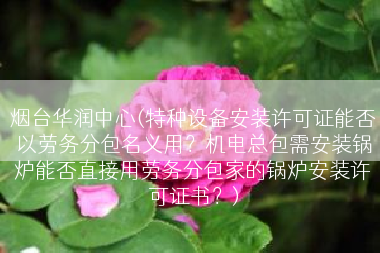 烟台华润中心(特种设备安装许可证能否以劳务分包名义用？机电总包需安装锅炉能否直接用劳务分包家的锅炉安装许可证书？)