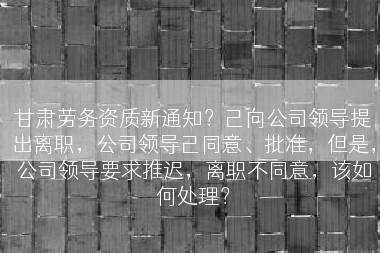 甘肃劳务资质新通知？己向公司领导提出离职，公司领导己同意、批准，但是，公司领导要求推迟，离职不同意，该如何处理？