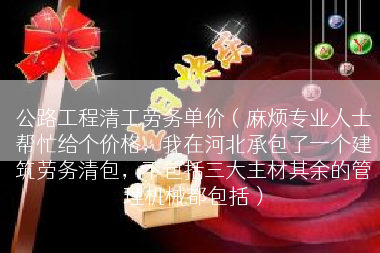 公路工程清工劳务单价（麻烦专业人士帮忙给个价格，我在河北承包了一个建筑劳务清包，不包括三大主材其余的管理机械都包括）