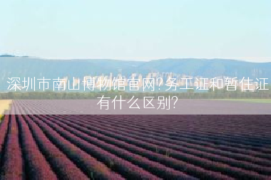 深圳市南山博物馆官网?务工证和暂住证有什么区别?