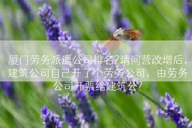 厦门劳务派遣公司排名?请问营改增后，建筑公司自己开了个劳务公司，由劳务公司开票给建筑公?