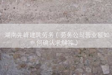 湖南先峰建筑劳务（劳务公司营业额如何确认求解答）