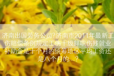 济南出国劳务公司?济南市2011年最新工伤赔偿条例规定工伤十级辞职伤残就业补助金是十个月的统筹地区平均工资还是八个月的...?
