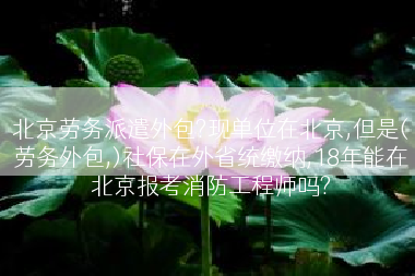 北京劳务派遣外包?现单位在北京,但是(劳务外包,)社保在外省统缴纳,18年能在北京报考消防工程师吗?