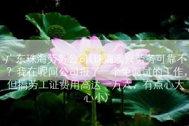 广东珠海劳务公司(珠海澳兴劳务可靠不？我在呢间公司报了一个免面试的工作，但搞劳工证费用高达一万六，有点心大心小)
