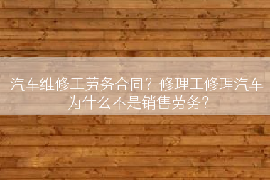 汽车维修工劳务合同？修理工修理汽车为什么不是销售劳务？