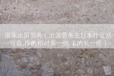 国家出国劳务（出国劳务去日本什么活可靠,挣的相对多一些,干的长一些）