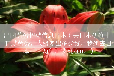 出国劳务招聘信息日本（去日本研修生，也就劳务，大概要出多少钱，我想去日本打工两年，我现在n2.）