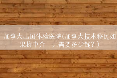 加拿大出国体检医院(加拿大技术移民如果找中介一共需要多少钱？)