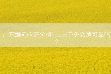 广东缅甸物流价格?出国劳务派遣可靠吗?