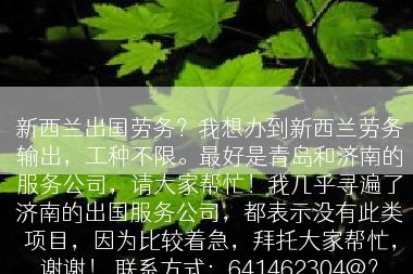 新西兰出国劳务？我想办到新西兰劳务输出，工种不限。最好是青岛和济南的服务公司，请大家帮忙！我几乎寻遍了济南的出国服务公司，都表示没有此类项目，因为比较着急，拜托大家帮忙，谢谢！ 联系方式：641462304@？