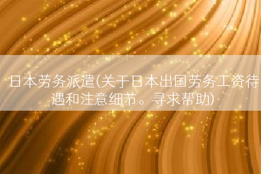 日本劳务派遣(关于日本出国劳务工资待遇和注意细节。寻求帮助)