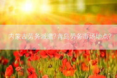 内蒙古劳务派遣?青岛劳务市场地点?