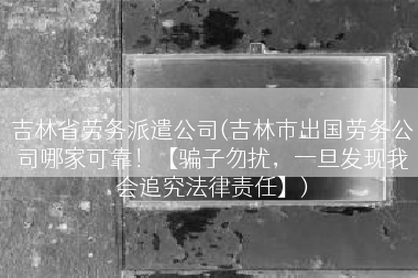 吉林省劳务派遣公司(吉林市出国劳务公司哪家可靠！【骗子勿扰，一旦发现我会追究法律责任】)